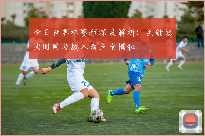 今日世界杯赛程深度解析：关键场次时间与战术看点全揭秘