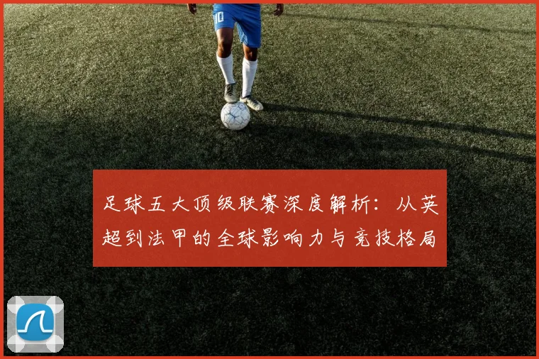足球五大顶级联赛深度解析：从英超到法甲的全球影响力与竞技格局
