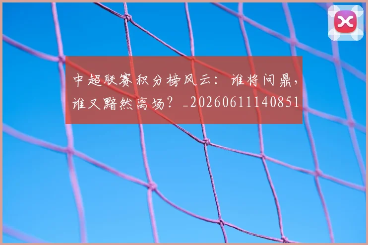 中超联赛积分榜风云：谁将问鼎，谁又黯然离场？_20260611140851