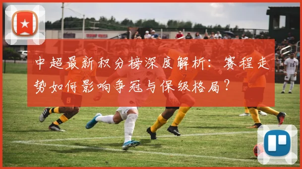 中超最新积分榜深度解析:赛程走势如何影响争冠与保级格局?