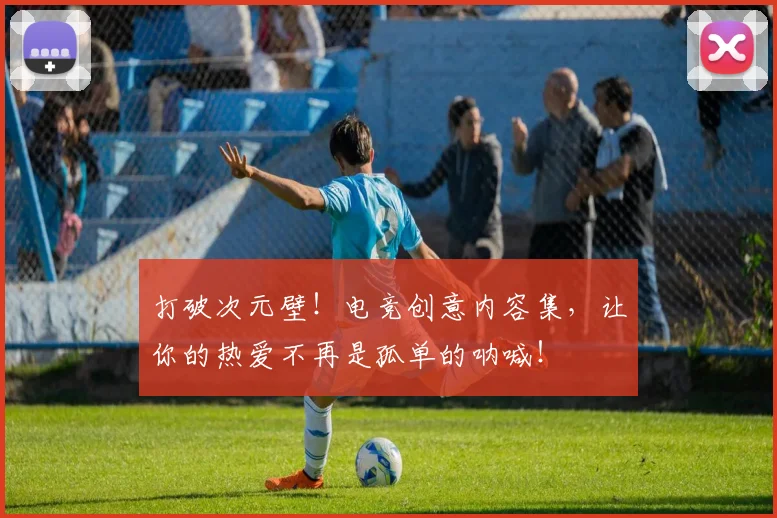 打破次元壁！电竞创意内容集，让你的热爱不再是孤单的呐喊！