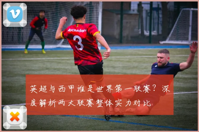英超与西甲谁是世界第一联赛？深度解析两大联赛整体实力对比
