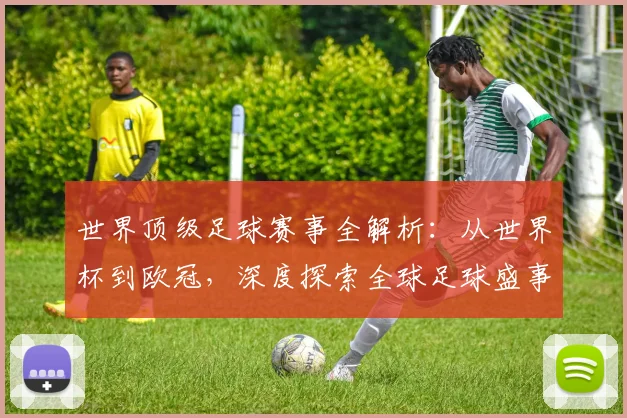世界顶级足球赛事全解析：从世界杯到欧冠，深度探索全球足球盛事