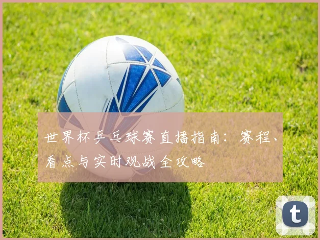 世界杯乒乓球赛直播指南：赛程、看点与实时观战全攻略