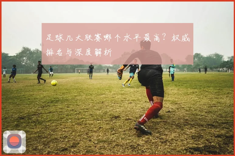 足球几大联赛哪个水平最高？权威排名与深度解析