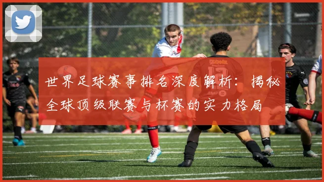 世界足球赛事排名深度解析：揭秘全球顶级联赛与杯赛的实力格局