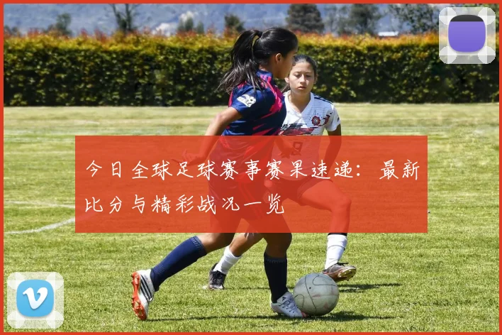 今日全球足球赛事赛果速递：最新比分与精彩战况一览