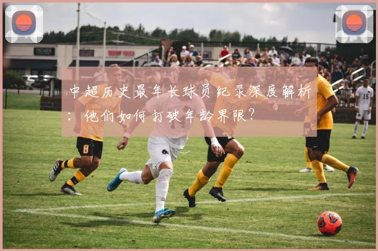中超历史最年长球员纪录深度解析：他们如何打破年龄界限？